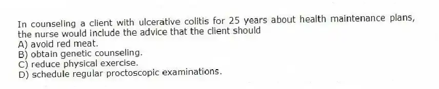 In counseling a client with ulcerative colitis for 25 years about health maintenance plans, the nurse would include the advice that the client should
A) avoid red meat.
B) obtain genetic counseling.
C) reduce physical exercise.
D) schedule regular proctoscopic examinations.