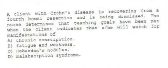 A client with Crohn's disease is recovering from a fourth bowel resection and is being dismissed. The nurse determines that teaching goals have been met when the client indicates that s/he will watch for manifestations of
A) chronic constipation.
B) fatigue and weakness.
C) Heberden's nodules.
D) malabsorption syndrome.