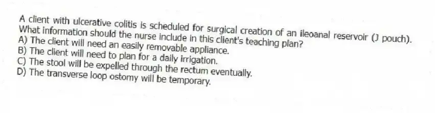 A client with ulcerative colitis is scheduled for surgical creation of an ileoanal reservoir (J pouch). What information should the nurse include in this client's teaching plan?
A) The client will need an easily removable appliance.
B) The client will need to plan for a daily irrigation.
C) The stool will be expelled through the rectum eventually.
D) The transverse loop ostomy will be temporary.