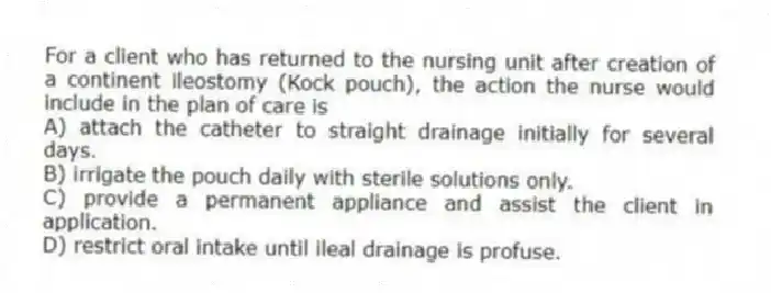 For a client who has returned to the nursing unit after creation of a continent ileostomy (Kock pouch), the action the nurse would include in the plan of care is
A) attach the catheter to straight drainage initially for several days.
B) irrigate the pouch daily with sterile solutions only.
C) provide a permanent appliance and assist the client in application.
D) restrict oral intake until ileal drainage is profuse.