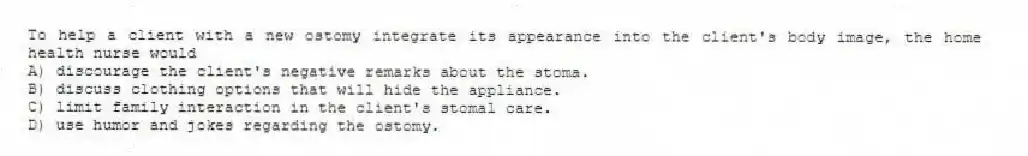 To help a client with a new ostomy integrate its appearance into the client's body image, the home health nurse would
A) discourage the client's negative remarks about the stoma.
B) discuss clothing options that will hide the appliance.
C) limit family interaction in the client's stomal care.
D) use humor and jokes regarding the ostomy.