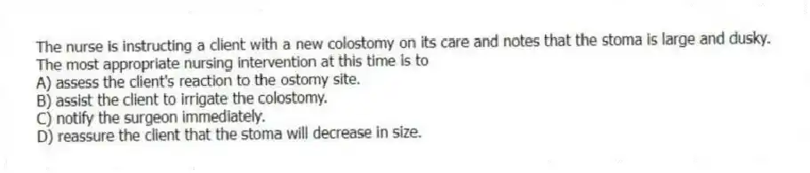 The nurse is instructing a client with a new colostomy on its care and notes that the stoma is large and dusky. The most appropriate nursing intervention at this time is to
A) assess the client's reaction to the ostomy site.
B) assist the client to irrigate the colostomy.
C) notify the surgeon immediately.
D) reassure the client that the stoma will decrease in size.