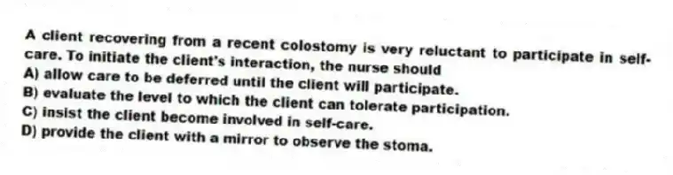 A client recovering from a recent colostomy is very reluctant to participate in self-care. To initiate the client's interaction, the nurse should
A) allow care to be deferred until the client will participate.
B) evaluate the level to which the client can tolerate participation.
C) insist the client become involved in self-care.
D) provide the client with a mirror to observe the stoma.