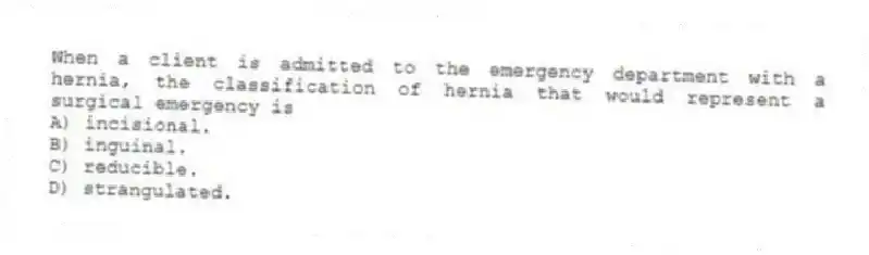When a client is admitted to the emergency department with a hernia, the classification of hernia that would represent a surgical emergency is
A) incisional.
B) inguinal.
C) reducible.
D) strangulated.
