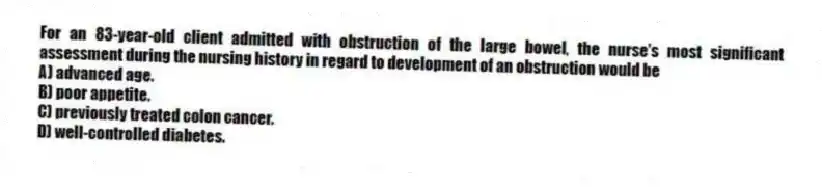 For an 83-year-old client admitted with obstruction of the large bowel, the nurse's most significant assessment during the nursing history in regard to development of an obstruction would be
A) advanced age.
B) poor appetite.
C) previously treated colon cancer.
D) well-controlled diabetes.