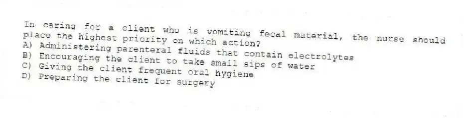 In caring for a client who is vomiting fecal material, the nurse should place the highest priority on which action?
A) Administering parenteral fluids that contain electrolytes
B) Encouraging the client to take small sips of water
C) Giving the client frequent oral hygiene
D) Preparing the client for surgery
