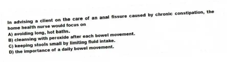In advising a client on the care of an anal fissure caused by chronic constipation, the home health nurse would focus on
A) avoiding long, hot baths.
B) cleansing with peroxide after each bowel movement.
C) keeping stools small by limiting fluid intake.
D) the importance of a daily bowel movement.
