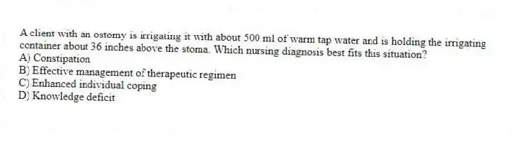 A client with an ostomy is irrigating it with about 500 ml of warm tap water and is holding the irrigating container about 36 inches above the stoma. Which nursing diagnosis best fits this situation?
A) Constipation
B) Effective management of therapeutic regimen
C) Enhanced individual coping
D) Knowledge deficit
