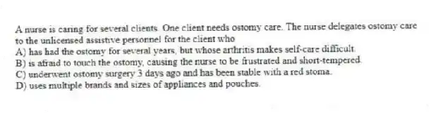 A nurse is caring for several clients. One client needs ostomy care. The nurse delegates ostomy care to the unlicensed assistive personnel for the client who
A) has had the ostomy for several years, but whose arthritis makes self-care difficult.
B) is afraid to touch the ostomy, causing the nurse to be frustrated and short-tempered.
C) underwent ostomy surgery 3 days ago and has been stable with a red stoma.
D) uses multiple brands and sizes of appliances and pouches.