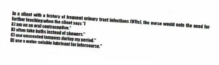 In a client with a history of frequent urinary tract infections (UTIs), the nurse would note the need for further teaching when the client says "I
A) am on an oral contraceptive."
B) often take baths instead of showers."
C) use unscented tampons during my period."
D) use a water-soluble lubricant for intercourse."