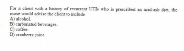 For a client with a history of recurrent UTIs who is prescribed an acid-ash diet, the nurse would advise the client to include
A) alcohol.
B) carbonated beverages.
C) coffee.
D) cranberry juice.