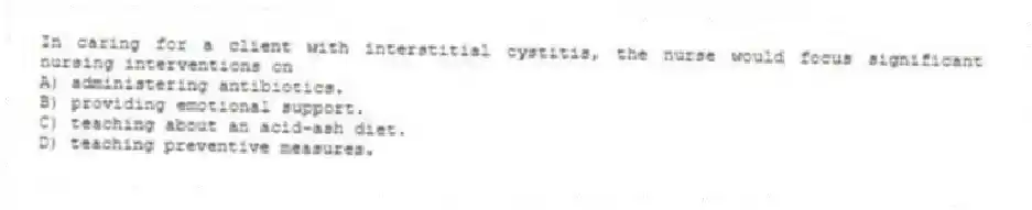 In caring for a client with interstitial cystitis, the nurse would focus significant nursing interventions on
A) administering antibiotics.
B) providing emotional support.
C) teaching about an acid-ash diet.
D) teaching preventive measures.