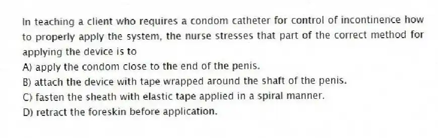 In teaching a client who requires a condom catheter for control of incontinence how to properly apply the system, the nurse stresses that part of the correct method for applying the device is to
A) apply the condom close to the end of the penis.
B) attach the device with tape wrapped around the shaft of the penis.
C) fasten the sheath with elastic tape applied in a spiral manner.
D) retract the foreskin before application.