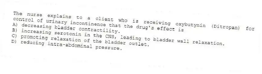 The nurse explains to a client who is receiving oxybutynin (Ditropan) for control of urinary incontinence that the drug's effect is
A) decreasing bladder contractility.
B) increasing serotonin in the CNS, leading to bladder wall relaxation.
C) promoting relaxation of the bladder outlet.
D) reducing intra-abdominal pressure.