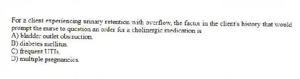 For a client experiencing urinary retention with overflow, the factor in the client's history that would prompt the nurse to question an order for a cholinergic medication is
A) bladder outlet obstruction.
B) diabetes mellitus.
C) frequent UTIs.
D) multiple pregnancies.