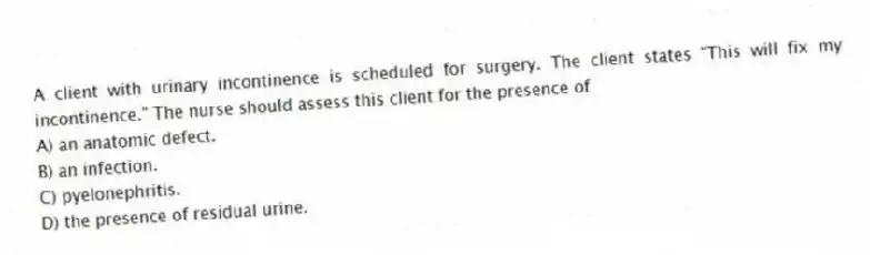 A client with urinary incontinence is scheduled for surgery. The client states "This will fix my incontinence." The nurse should assess this client for the presence of
A) an anatomic defect.
B) an infection.
C) pyelonephritis.
D) the presence of residual urine.
