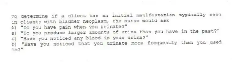 To determine if a client has an initial manifestation typically seen in clients with bladder neoplasm, the nurse would ask
A) "Do you have pain when you urinate?"
B) "Do you produce larger amounts of urine than you have in the past?"
C) "Have you noticed any blood in your urine?"
D) "Have you noticed that you urinate more frequently than you used to?"