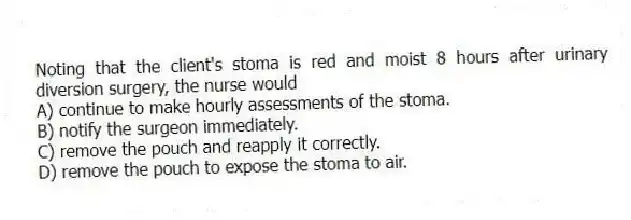 Noting that the client's stoma is red and moist 8 hours after urinary diversion surgery, the nurse would
A) continue to make hourly assessments of the stoma.
B) notify the surgeon immediately.
C) remove the pouch and reapply it correctly.
D) remove the pouch to expose the stoma to air.