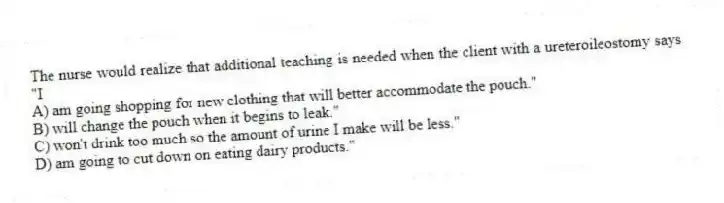 The nurse would realize that additional teaching is needed when the client with a ureteroileostomy says "I
A) am going shopping for new clothing that will better accommodate the pouch."
B) will change the pouch when it begins to leak."
C) won't drink too much so the amount of urine I make will be less."
D) am going to cut down on eating dairy products."