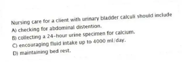 Nursing care for a client with urinary bladder calculi should include
A) checking for abdominal distention.
B) collecting a 24-hour urine specimen for calcium.
C) encouraging fluid intake up to 4000 ml/day.
D) maintaining bed rest.