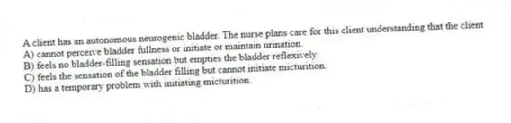A client has an autonomous neurogenic bladder. The nurse plans care for this client understanding that the client
A) cannot perceive bladder fullness or initiate or maintain urination.
B) feels no bladder-filling sensation but empties the bladder reflexively.
C) feels the sensation of the bladder filling but cannot initiate micturition.
D) has a temporary problem with initiating micturition.