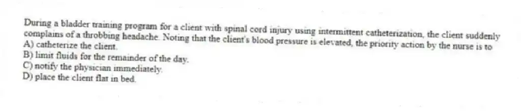 During a bladder training program for a client with spinal cord injury using intermittent catheterization, the client suddenly complains of a throbbing headache. Noting that the client's blood pressure is elevated, the priority action by the nurse is to
A) catheterize the client.
B) limit fluids for the remainder of the day.
C) notify the physician immediately.
D) place the client flat in bed.