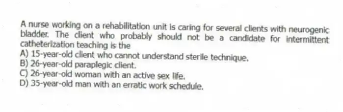 A nurse working on a rehabilitation unit is caring for several clients with neurogenic bladder. The client who probably should not be a candidate for intermittent catheterization teaching is the
A) 15-year-old client who cannot understand sterile technique.
B) 26-year-old paraplegic client.
C) 26-year-old woman with an active sex life.
D) 35-year-old man with an erratic work schedule.
