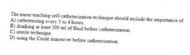 The nurse teaching self-catheterization technique should include the importance of
A) catheterizing every 3 to 4 hours.
B) drinking at least 500 ml of fluid before catheterization.
C) sterile technique.
D) using the Credé maneuver before catheterization.
