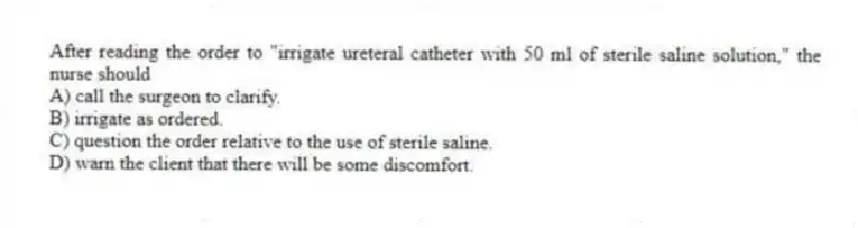 After reading the order to "irrigate ureteral catheter with 50 ml of sterile saline solution," the nurse should
A) call the surgeon to clarify.
B) irrigate as ordered.
C) question the order relative to the use of sterile saline.
D) warn the client that there will be some discomfort.