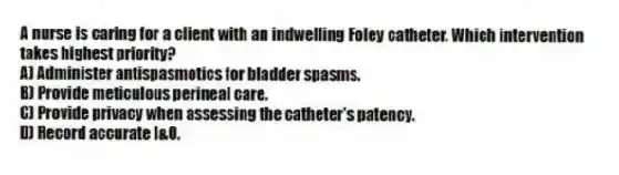 A nurse is caring for a client with an indwelling Foley catheter. Which intervention takes highest priority?
A) Administer antispasmotics for bladder spasms.
B) Provide meticulous perineal care.
C) Provide privacy when assessing the catheter's patency.
D) Record accurate I&O.