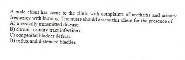 A male client has come to the clinic with complaints of urethritis and urinary frequency with burning. The nurse should assess this client for the presence of
A) a sexually transmitted disease.
B) chronic urinary tract infections.
C) congenital bladder defects.
D) reflux and distended bladder.