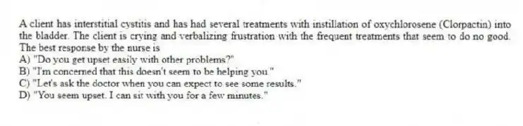 A client has interstitial cystitis and has had several treatments with instillation of oxychlorosene (Clorpactin) into the bladder. The client is crying and verbalizing frustration with the frequent treatments that seem to do no good. The best response by the nurse is
A) "Do you get upset easily with other problems?"
B) "I'm concerned that this doesn't seem to be helping you."
C) "Let's ask the doctor when you can expect to see some results."
D) "You seem upset. I can sit with you for a few minutes."