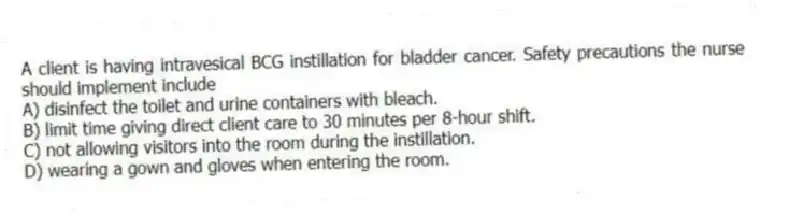 A client is having intravesical BCG instillation for bladder cancer. Safety precautions the nurse should implement include
A) disinfect the toilet and urine containers with bleach.
B) limit time giving direct client care to 30 minutes per 8-hour shift.
C) not allowing visitors into the room during the instillation.
D) wearing a gown and gloves when entering the room.