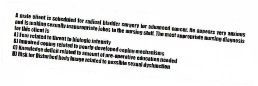A male client is scheduled for radical bladder surgery for advanced cancer. He appears very anxious and is making sexually inappropriate jokes to the nursing staff. The most appropriate nursing diagnosis for this client is
A) Fear related to threat to biologic integrity
B) Impaired coping related to poorly-developed coping mechanisms
C) Knowledge deficit related to amount of pre-operative education needed
D) Risk for Disturbed body image related to possible sexual dysfunction