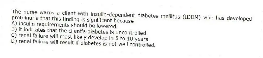 The nurse warns a client with insulin-dependent diabetes mellitus (IDDM) who has developed proteinuria that this finding is significant because
A) insulin requirements should be lowered.
B) it indicates that the client's diabetes is uncontrolled.
C) renal failure will most likely develop in 5 to 10 years.
D) renal failure will result if diabetes is not well controlled.