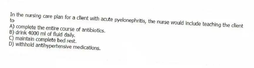In the nursing care plan for a client with acute pyelonephritis, the nurse would include teaching the client to
A) complete the entire course of antibiotics.
B) drink 4000 ml of fluid daily.
C) maintain complete bed rest.
D) withhold antihypertensive medications.