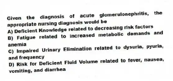 Given the diagnosis of acute glomerulonephritis, the appropriate nursing diagnosis would be
A) Deficient Knowledge related to decreasing risk factors
B) Fatigue related to increased metabolic demands and anemia
C) Impaired Urinary Elimination related to dysuria, pyuria, and frequency
D) Risk for Deficient Fluid Volume related to fever, nausea, vomiting, and diarrhea