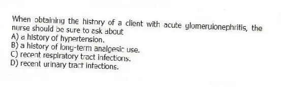 When obtaining the history of a client with acute glomerulonephritis, the nurse should be sure to ask about
A) a history of hypertension.
B) a history of long-term analgesic use.
C) recent respiratory tract infections.
D) recent urinary tract infections.