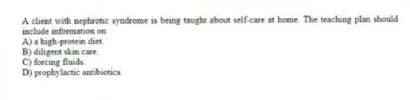 A client with nephrotic syndrome is being taught about self-care at home. The teaching plan should include information on
A) a high-protein diet.
B) diligent skin care.
C) forcing fluids.
D) prophylactic antibiotics.