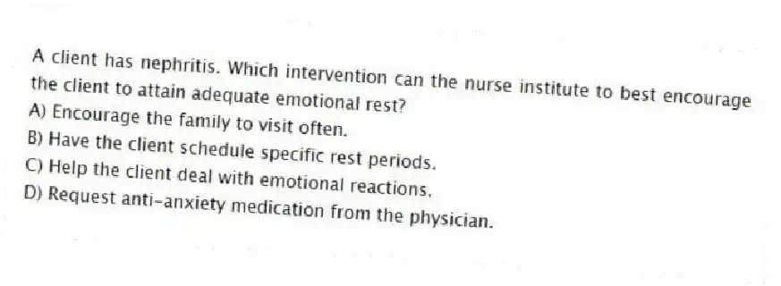 A client has nephritis. Which intervention can the nurse institute to best encourage the client to attain adequate emotional rest?
A) Encourage the family to visit often.
B) Have the client schedule specific rest periods.
C) Help the client deal with emotional reactions.
D) Request anti-anxiety medication from the physician.