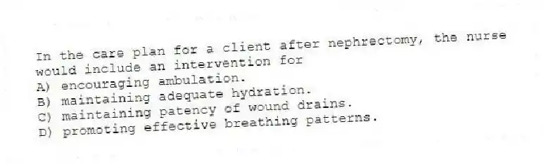 In the care plan for a client after nephrectomy, the nurse would include an intervention for
A) encouraging ambulation.
B) maintaining adequate hydration.
C) maintaining patency of wound drains.
D) promoting effective breathing patterns.