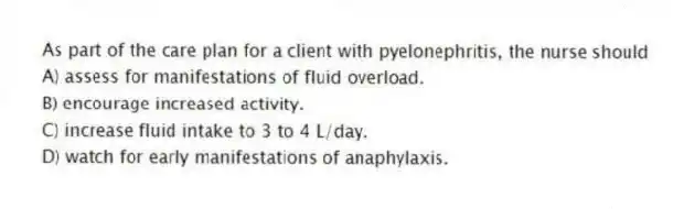 As part of the care plan for a client with pyelonephritis, the nurse should
A) assess for manifestations of fluid overload.
B) encourage increased activity.
C) increase fluid intake to 3 to 4 L/day.
D) watch for early manifestations of anaphylaxis.