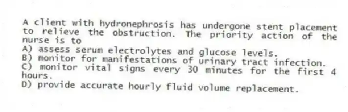 A client with hydronephrosis has undergone stent placement to relieve the obstruction. The priority action of the nurse is to
A) assess serum electrolytes and glucose levels.
B) monitor for manifestations of urinary tract infection.
C) monitor vital signs every 30 minutes for the first 4 hours.
D) provide accurate hourly fluid volume replacement.