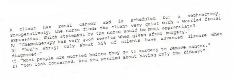 A client has renal cancer and is scheduled for a nephrectomy. Preoperatively, the nurse finds the client very quiet with a worried facial expression. Which statement by the nurse would be most appropriate?
A) "Chemotherapy has very good results when given after surgery."
B) "Don't worry; only about 35% of clients have advanced disease when diagnosed."
C) "Most people are worried before they go to surgery to remove cancer."
D) "You look concerned. Are you worried about having only one kidney?"
