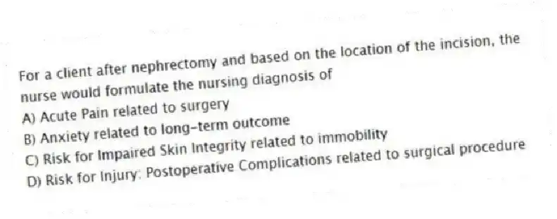 For a client after nephrectomy and based on the location of the incision, the nurse would formulate the nursing diagnosis of
A) Acute Pain related to surgery
B) Anxiety related to long-term outcome
C) Risk for Impaired Skin Integrity related to immobility
D) Risk for Injury: Postoperative Complications related to surgical procedure
