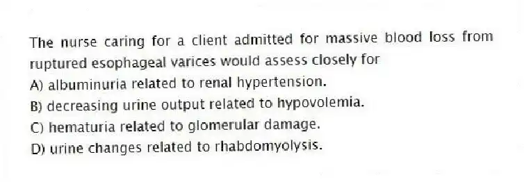 The nurse caring for a client admitted for massive blood loss from ruptured esophageal varices would assess closely for
A) albuminuria related to renal hypertension.
B) decreasing urine output related to hypovolemia.
C) hematuria related to glomerular damage.
D) urine changes related to rhabdomyolysis.