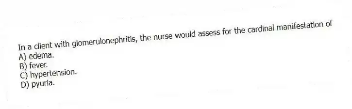In a client with glomerulonephritis, the nurse would assess for the cardinal manifestation of
A) edema.
B) fever.
C) hypertension.
D) pyuria.