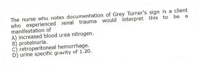 The nurse who notes documentation of Grey Turner's sign in a client who experienced renal trauma would interpret this to be a manifestation of
A) increased blood urea nitrogen.
B) proteinuria.
C) retroperitoneal hemorrhage.
D) urine specific gravity of 1.20.