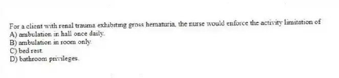 For a client with renal trauma exhibiting gross hematuria, the nurse would enforce the activity limitation of
A) ambulation in hall once daily.
B) ambulation in room only.
C) bed rest.
D) bathroom privileges.