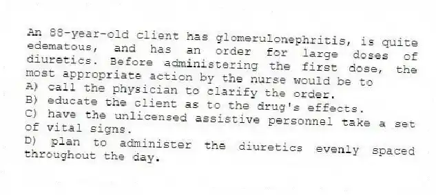 An 88-year-old client has glomerulonephritis, is quite edematous, and has an order for large doses of diuretics. Before administering the first dose, the most appropriate action by the nurse would be to
A) call the physician to clarify the order.
B) educate the client as to the drug's effects.
C) have the unlicensed assistive personnel take a set of vital signs.
D) plan to administer the diuretics evenly spaced throughout the day.